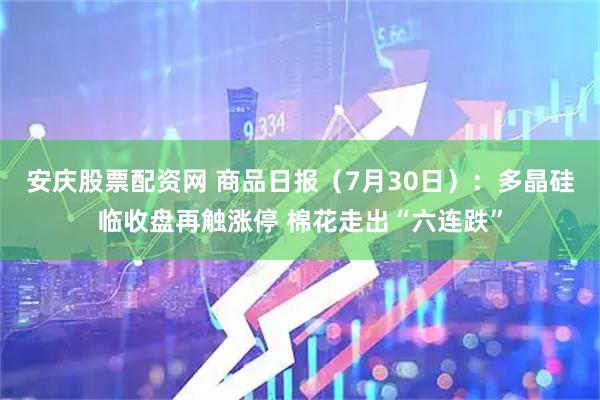 安庆股票配资网 商品日报（7月30日）：多晶硅临收盘再触涨停 棉花走出“六连跌”