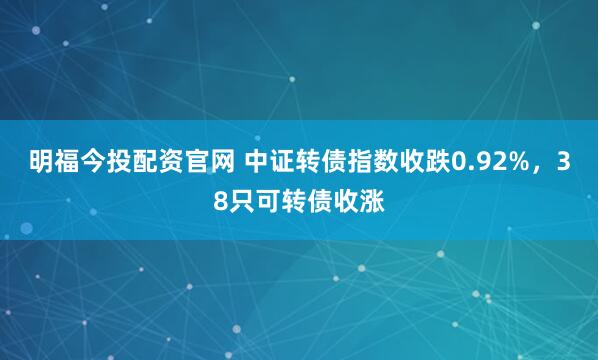 明福今投配资官网 中证转债指数收跌0.92%，38只可转债收涨