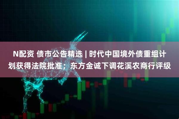 N配资 债市公告精选 | 时代中国境外债重组计划获得法院批准；东方金诚下调花溪农商行评级