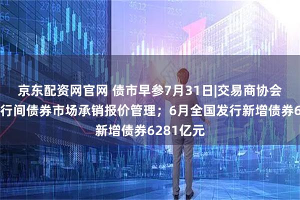 京东配资网官网 债市早参7月31日|交易商协会：加强银行间债券市场承销报价管理；6月全国发行新增债券6281亿元