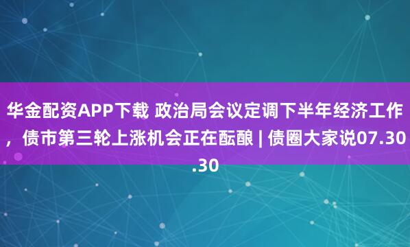 华金配资APP下载 政治局会议定调下半年经济工作，债市第三轮上涨机会正在酝酿 | 债圈大家说07.30