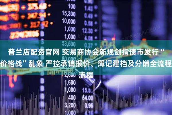 普兰店配资官网 交易商协会新规剑指债市发行“价格战”乱象 严控承销报价、簿记建档及分销全流程