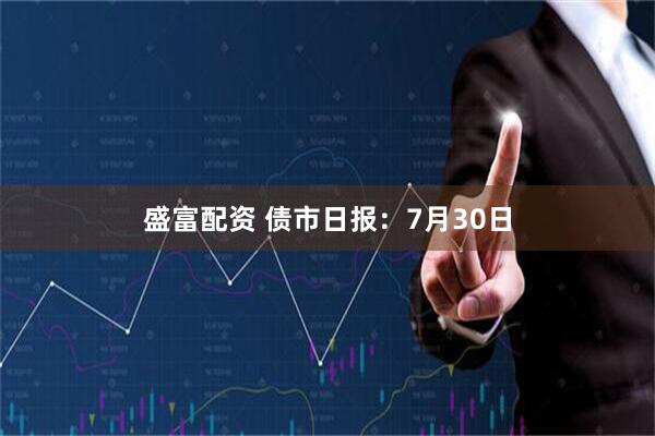 盛富配资 债市日报：7月30日