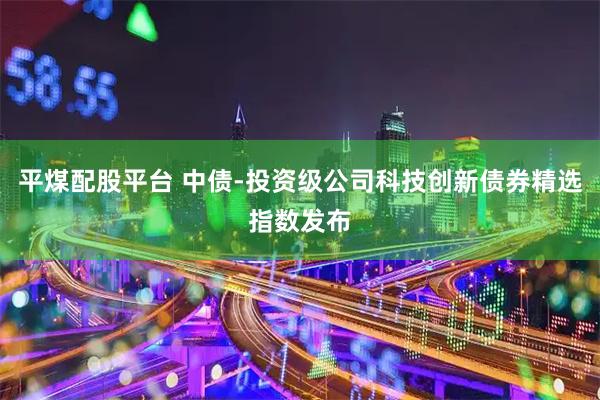 平煤配股平台 中债-投资级公司科技创新债券精选指数发布