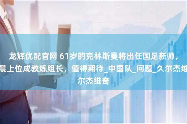 龙辉优配官网 61岁的克林斯曼将出任国足新帅，杨晨上位成教练组长，值得期待_中国队_问题_久尔杰维奇