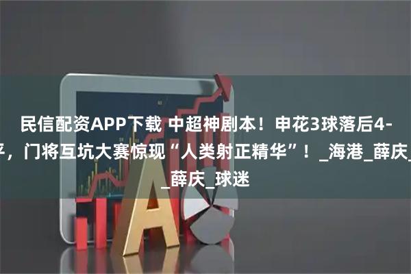 民信配资APP下载 中超神剧本！申花3球落后4-4绝平，门将互坑大赛惊现“人类射正精华”！_海港_薛庆_球迷