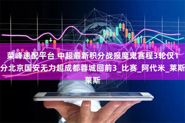 荣峰速配平台 中超最新积分战报魔鬼赛程3轮仅1分北京国安无力超成都蓉城回前3_比赛_阿代米_莱斯