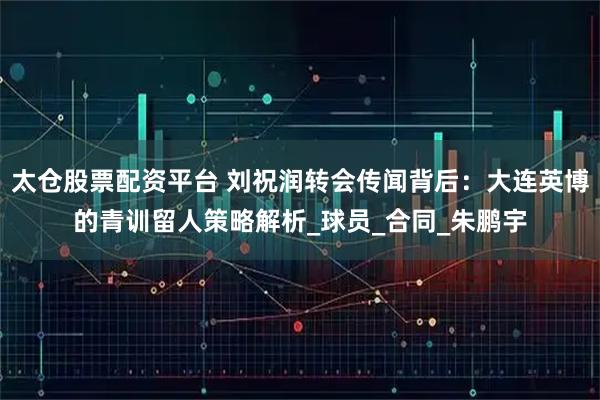 太仓股票配资平台 刘祝润转会传闻背后：大连英博的青训留人策略解析_球员_合同_朱鹏宇