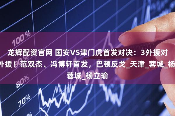 龙辉配资官网 国安VS津门虎首发对决：3外援对阵5外援！范双杰、冯博轩首发，巴顿反戈_天津_蓉城_杨立瑜