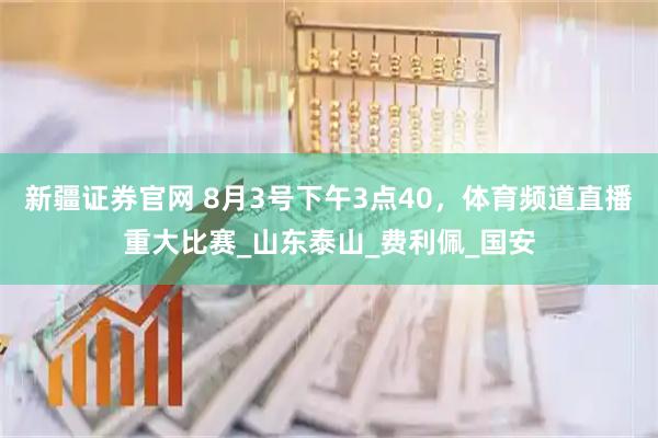 新疆证券官网 8月3号下午3点40，体育频道直播重大比赛_山东泰山_费利佩_国安