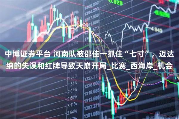 中博证券平台 河南队被邵佳一抓住“七寸”，迈达纳的失误和红牌导致天崩开局_比赛_西海岸_机会