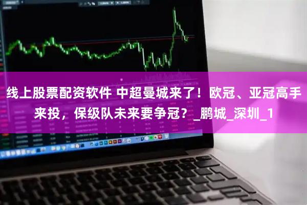 线上股票配资软件 中超曼城来了！欧冠、亚冠高手来投，保级队未来要争冠？_鹏城_深圳_1