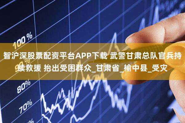 智沪深股票配资平台APP下载 武警甘肃总队官兵持续救援 抬出受困群众_甘肃省_榆中县_受灾