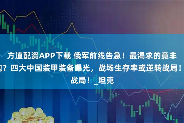 方道配资APP下载 俄军前线告急！最渴求的竟非火箭炮？四大中国装甲装备曝光，战场生存率或逆转战局！_坦克