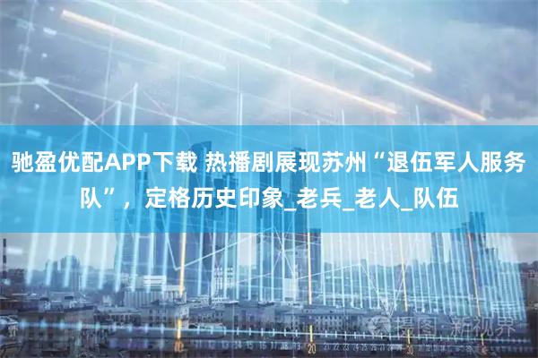 驰盈优配APP下载 热播剧展现苏州“退伍军人服务队”，定格历史印象_老兵_老人_队伍