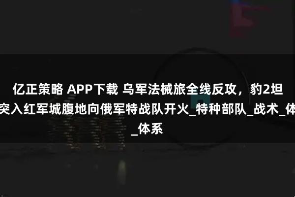 亿正策略 APP下载 乌军法械旅全线反攻，豹2坦克突入红军城腹地向俄军特战队开火_特种部队_战术_体系