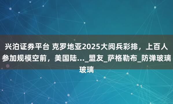 兴泊证券平台 克罗地亚2025大阅兵彩排，上百人参加规模空前，美国陆..._盟友_萨格勒布_防弹玻璃