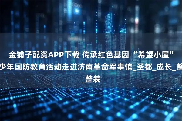 金铺子配资APP下载 传承红色基因 “希望小屋”青少年国防教育活动走进济南革命军事馆_圣都_成长_整装