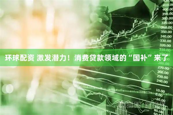 环球配资 激发潜力！消费贷款领域的“国补”来了