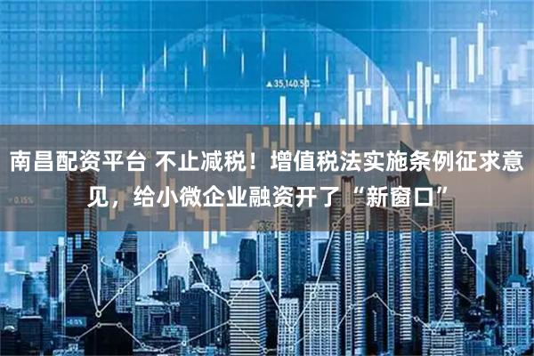 南昌配资平台 不止减税！增值税法实施条例征求意见，给小微企业融资开了 “新窗口”