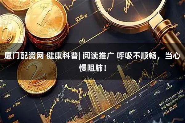 厦门配资网 健康科普| 阅读推广 呼吸不顺畅，当心慢阻肺！